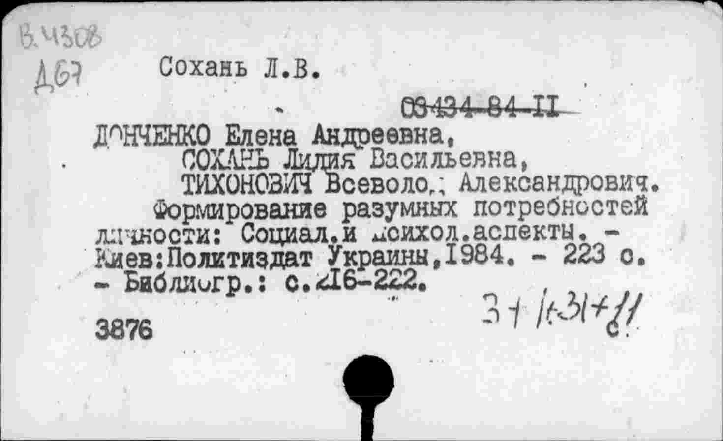 ﻿Сохань Л.В
03434-84-1-1
ДАНЧЕНКО Елена Андреевна,
СОХАНЬ Лидия Васильевна,
ТИХОНОВИЧ Всеволод Александрович Формирование разумных потребностей личности: Социал.и ^сихол.аслекты.-Киев:Политиздат Украины,1984. - 223 о. - Библиигр.: с.216-222.	, л
3876	'	^1^